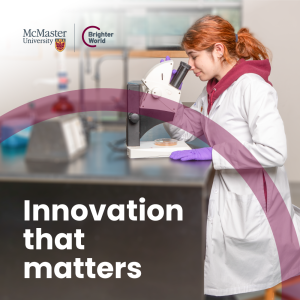 A visual example of a square Brighter World ad. A student researcher in a lab coat and safety gloves looks through a microscope on a lab bench. There is a transparent maroon circle that highlights the words "Innovation that matters." In the top left corner, there is a McMaster and Brighter World logo lockup.