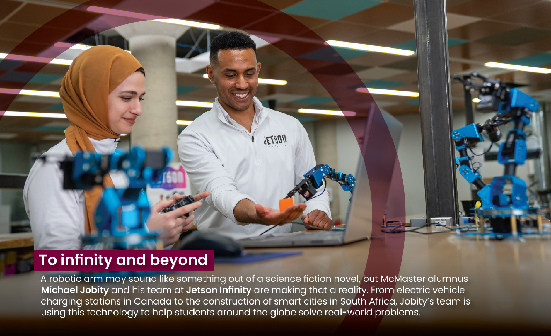 A photo of two researchers working with robotic arms at a desk. A transparent maroon circle wraps around the two researchers. The heading of the photo says, "To infinity and beyond." The description reads: A robotic arm may sound like something out of a science fiction novel, but McMaster alumnus Michael Jobity and his team at Jetson Infinity are making that a reality. From electric vehicle charging stations in Canada to the construction of smart cities in South Africa, Jobity's team is using this technology to help students around the globe solve real-world problems.